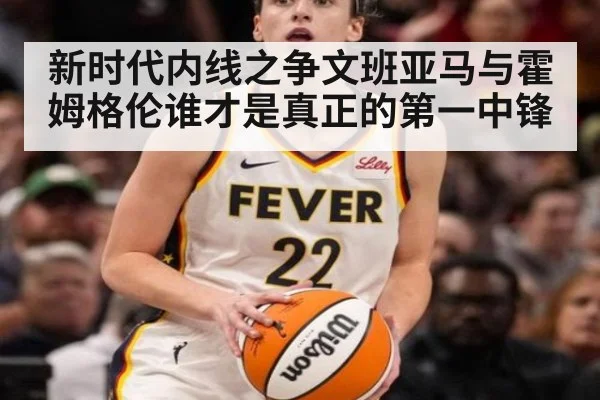新时代内线之争文班亚马与霍姆格伦谁才是真正的第一中锋